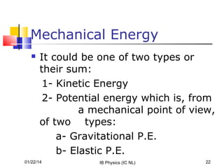 Mechanical Energy


It could be one of two types or
their sum:
1- Kinetic Energy
2- Potential energy which is, from
a mechanical point of view,
of two types:
a- Gravitational P.E.
b- Elastic P.E.

01/22/14

IB Physics (IC NL)

22

 