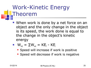 Work-Kinetic Energy
Theorem




When work is done by a net force on an
object and the only change in the object
is its speed, the work done is equal to
the change in the object’s kinetic
energy
Wnet = ∑Wext = KEf - KEi



01/22/14

Speed will increase if work is positive
Speed will decrease if work is negative

IB Physics (IC NL)

25

 