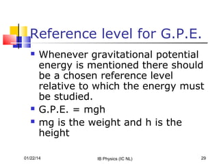 Reference level for G.P.E.





Whenever gravitational potential
energy is mentioned there should
be a chosen reference level
relative to which the energy must
be studied.
G.P.E. = mgh
mg is the weight and h is the
height

01/22/14

IB Physics (IC NL)

29

 