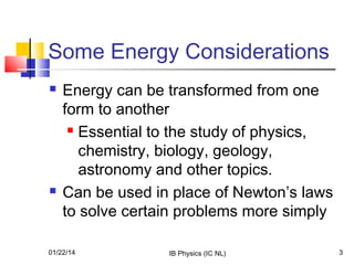 Some Energy Considerations




Energy can be transformed from one
form to another
 Essential to the study of physics,
chemistry, biology, geology,
astronomy and other topics.
Can be used in place of Newton’s laws
to solve certain problems more simply

01/22/14

IB Physics (IC NL)

3

 