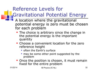 Reference Levels for
Gravitational Potential Energy


A location where the gravitational
potential energy is zero must be chosen
for each problem




The choice is arbitrary since the change in
the potential energy is the important
quantity
Choose a convenient location for the zero
reference height





01/22/14

often the Earth’s surface
may be some other point suggested by the
problem

Once the position is chosen, it must remain
fixed for the entire problem
IB Physics (IC NL)

32

 