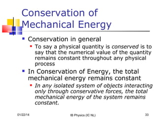 Conservation of
Mechanical Energy


Conservation in general




To say a physical quantity is conserved is to
say that the numerical value of the quantity
remains constant throughout any physical
process

In Conservation of Energy, the total
mechanical energy remains constant


01/22/14

In any isolated system of objects interacting
only through conservative forces, the total
mechanical energy of the system remains
constant.
IB Physics (IC NL)

33

 