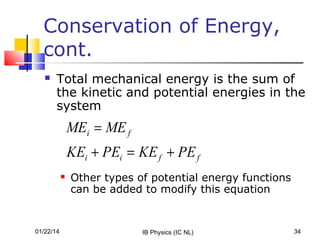 Conservation of Energy,
cont.


Total mechanical energy is the sum of
the kinetic and potential energies in the
system

MEi = ME f
KEi + PEi = KE f + PE f


01/22/14

Other types of potential energy functions
can be added to modify this equation

IB Physics (IC NL)

34

 