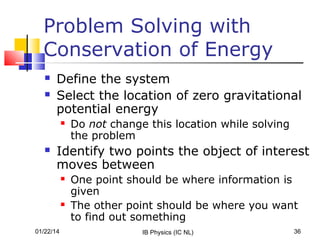 Problem Solving with
Conservation of Energy



Define the system
Select the location of zero gravitational
potential energy




Do not change this location while solving
the problem

Identify two points the object of interest
moves between




01/22/14

One point should be where information is
given
The other point should be where you want
to find out something
IB Physics (IC NL)

36

 