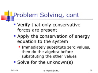 Problem Solving, cont




Verify that only conservative
forces are present
Apply the conservation of energy
equation to the system




Immediately substitute zero values,
then do the algebra before
substituting the other values

Solve for the unknown(s)

01/22/14

IB Physics (IC NL)

37

 