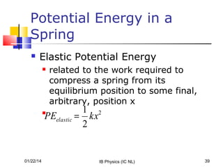 Potential Energy in a
Spring


Elastic Potential Energy


related to the work required to
compress a spring from its
equilibrium position to some final,
arbitrary, position x

1 2
PEelastic = kx
2



01/22/14

IB Physics (IC NL)

39

 