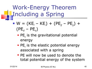 Work-Energy Theorem
Including a Spring


W = (KEf – KEi) + (PEgf – PEgi) +
(PEef – PEei)






01/22/14

PEg is the gravitational potential
energy
PEe is the elastic potential energy
associated with a spring
PE will now be used to denote the
total potential energy of the system
IB Physics (IC NL)

40

 