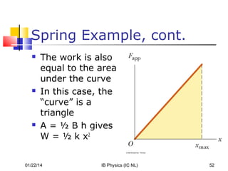 Spring Example, cont.






The work is also
equal to the area
under the curve
In this case, the
“curve” is a
triangle
A = ½ B h gives
W = ½ k x2

01/22/14

IB Physics (IC NL)

52

 