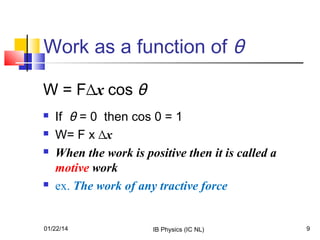 Work as a function of θ
W = F∆x cos θ






If θ = 0 then cos 0 = 1
W= F x ∆x
When the work is positive then it is called a
motive work
ex. The work of any tractive force

01/22/14

IB Physics (IC NL)

9

 