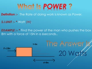 POWER
Definition :- The Rate of doing work is known as Power.
EXAMPLE :- * Find the power of the man who pushes the box
8m with a force of 15N in a 6seconds..
S.I.UNIT :- * Watt (W).
20 Watts
 