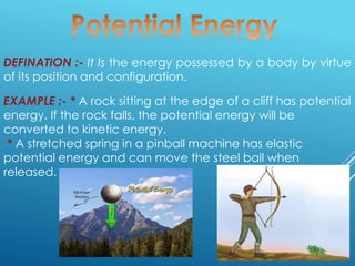 DEFINATION :- It Is the energy possessed by a body by virtue
of its position and configuration.
EXAMPLE :- * A rock sitting at the edge of a cliff has potential
energy. If the rock falls, the potential energy will be
converted to kinetic energy.
* A stretched spring in a pinball machine has elastic
potential energy and can move the steel ball when
released.
 
