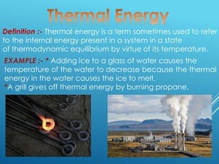 Definition :- Thermal energy is a term sometimes used to refer
to the internal energy present in a system in a state
of thermodynamic equilibrium by virtue of its temperature.
EXAMPLE :- * Adding ice to a glass of water causes the
temperature of the water to decrease because the thermal
energy in the water causes the ice to melt.
*A grill gives off thermal energy by burning propane.
 