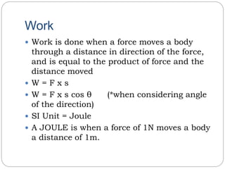 Work
 Work is done when a force moves a body
through a distance in direction of the force,
and is equal to the product of force and the
distance moved
 W = F x s
 W = F x s cos θ (*when considering angle
of the direction)
 SI Unit = Joule
 A JOULE is when a force of 1N moves a body
a distance of 1m.
 