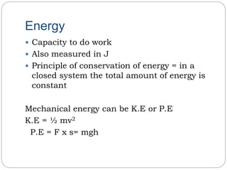 Energy
 Capacity to do work
 Also measured in J
 Principle of conservation of energy = in a
closed system the total amount of energy is
constant
Mechanical energy can be K.E or P.E
K.E = ½ mv2
P.E = F x s= mgh
 