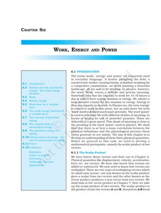 CHAPTER SIX
WORK, ENERGY AND POWER
6.1 INTRODUCTION
The terms ‘work’, ‘energy’ and ‘power’ are frequently used
in everyday language. A farmer ploughing the field, a
construction worker carrying bricks, a student studying for
a competitive examination, an artist painting a beautiful
landscape, all are said to be working. In physics, however,
the word ‘Work’ covers a definite and precise meaning.
Somebody who has the capacity to work for 14-16 hours a
day is said to have a large stamina or energy. We admire a
long distance runner for her stamina or energy. Energy is
thus our capacity to do work. In Physics too, the term ‘energy’
is related to work in this sense, but as said above the term
‘work’ itself is defined much more precisely. The word ‘power’
is used in everyday life with different shades of meaning. In
karate or boxing we talk of ‘powerful’ punches. These are
delivered at a great speed. This shade of meaning is close to
the meaning of the word ‘power’ used in physics. We shall
find that there is at best a loose correlation between the
physical definitions and the physiological pictures these
terms generate in our minds. The aim of this chapter is to
develop an understanding of these three physical quantities.
Before we proceed to this task, we need to develop a
mathematical prerequisite, namely the scalar product of two
vectors.
6.1.1 The Scalar Product
We have learnt about vectors and their use in Chapter 4.
Physical quantities like displacement, velocity, acceleration,
force etc. are vectors. We have also learnt how vectors are
added or subtracted. We now need to know how vectors are
multiplied. There are two ways of multiplying vectors which
we shall come across : one way known as the scalar product
gives a scalar from two vectors and the other known as the
vector product produces a new vector from two vectors. We
shall look at the vector product in Chapter 7. Here we take
up the scalar product of two vectors. The scalar product or
dot product of any two vectors A and B, denoted as A.B (read
6.1 Introduction
6.2 Notions of work and kinetic
energy : The work-energy
theorem
6.3 Work
6.4 Kinetic energy
6.5 Work done by a variable
force
6.6 The work-energy theorem for
a variable force
6.7 The concept of potential
energy
6.8 The conservation of
mechanical energy
6.9 The potential energy of a
spring
6.10 Various forms of energy : the
law of conservation of energy
6.11 Power
6.12 Collisions
Summary
Points to ponder
Exercises
Additional exercises
Appendix 6.1
 