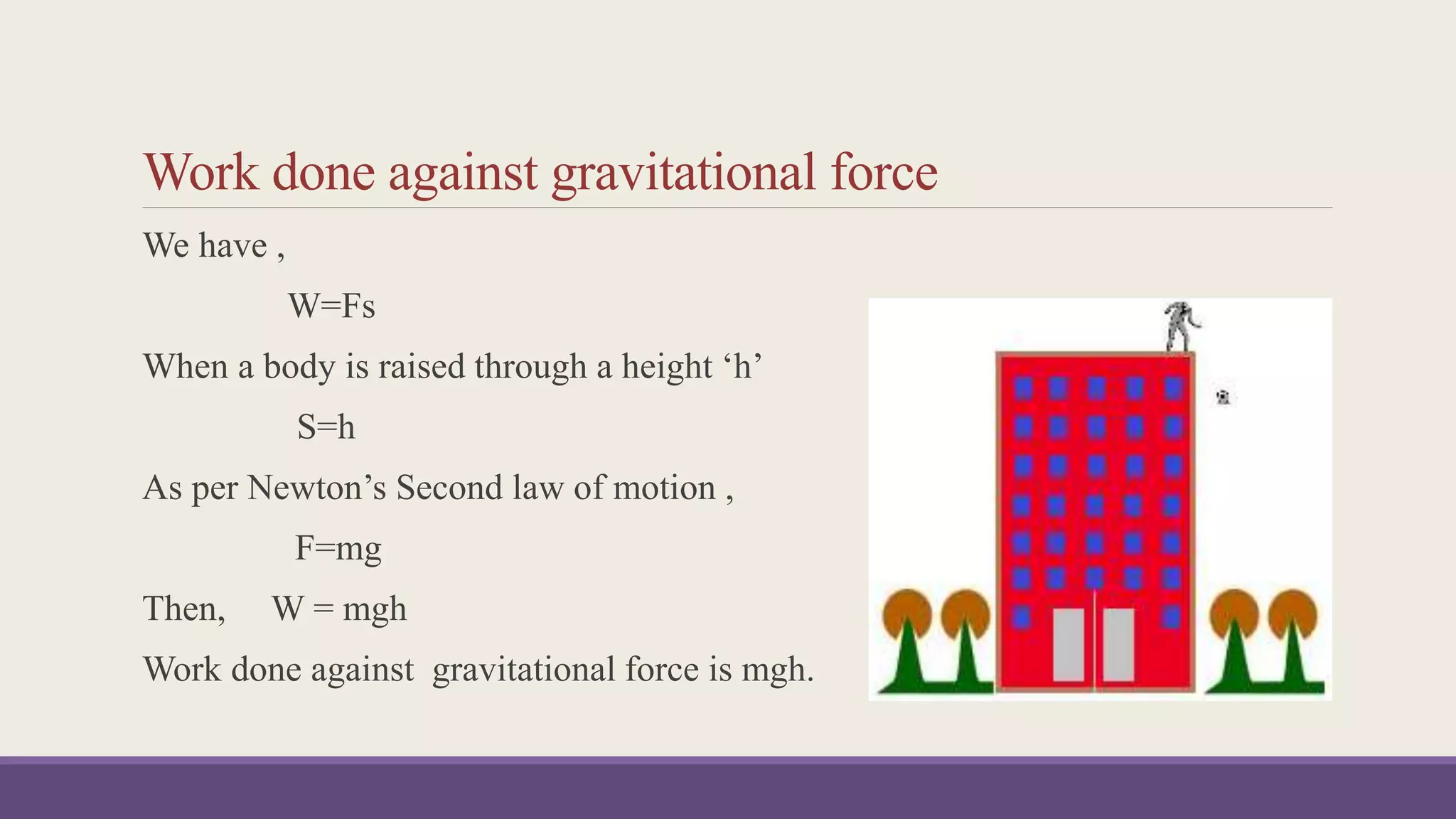 Work done against gravitational force
We have ,
W=Fs
When a body is raised through a height ‘h’
S=h
As per Newton’s Second law of motion ,
F=mg
Then, W = mgh
Work done against gravitational force is mgh.