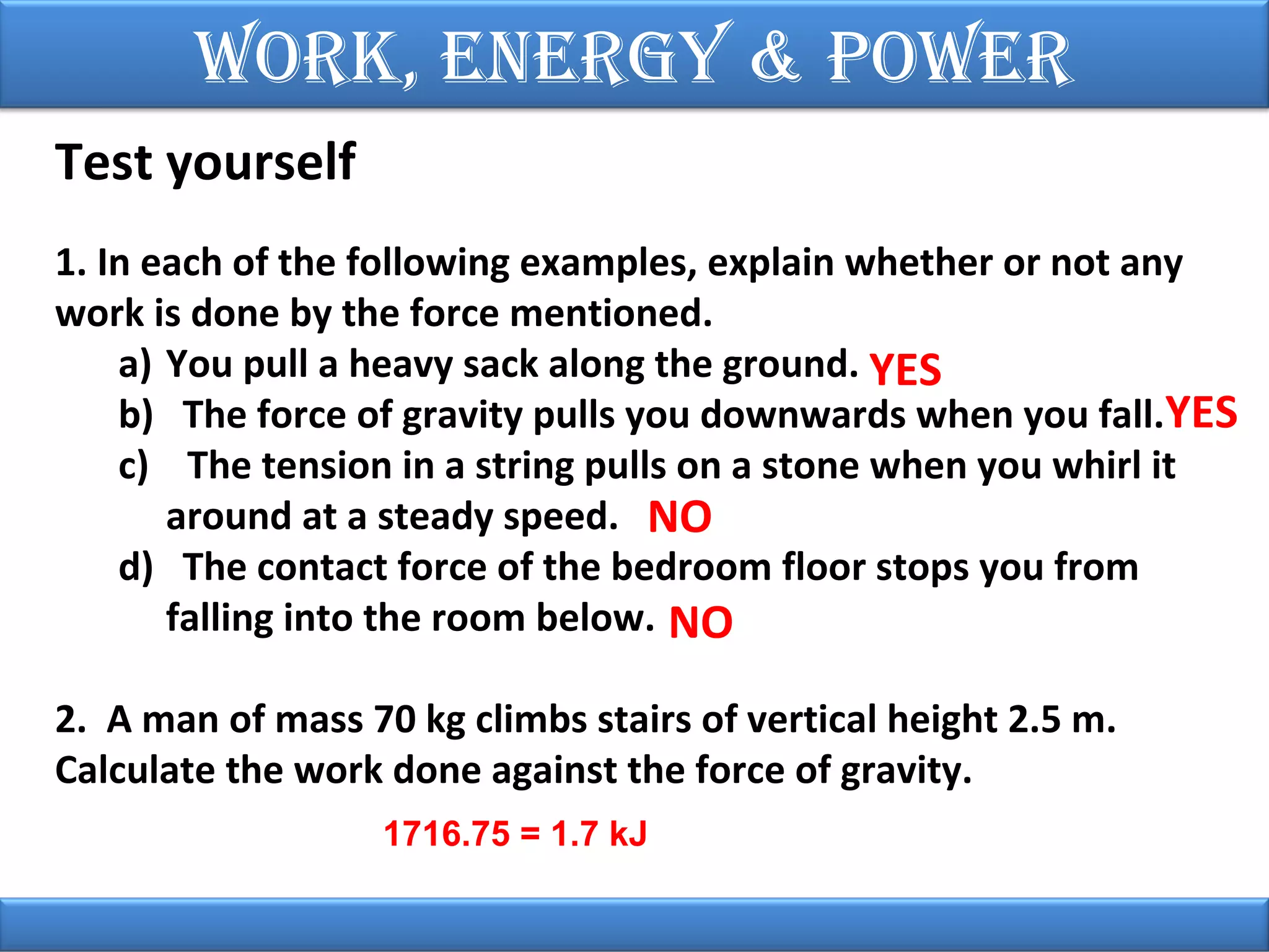 Work, EnErgy & PoWEr
Test yourself
1. In each of the following examples, explain whether or not any
work is done by the force mentioned.
a) You pull a heavy sack along the ground. YES
b) The force of gravity pulls you downwards when you fall.YES
c) The tension in a string pulls on a stone when you whirl it
around at a steady speed. NO
d) The contact force of the bedroom floor stops you from
falling into the room below. NO
2. A man of mass 70 kg climbs stairs of vertical height 2.5 m.
Calculate the work done against the force of gravity.
1716.75 = 1.7 kJ

 