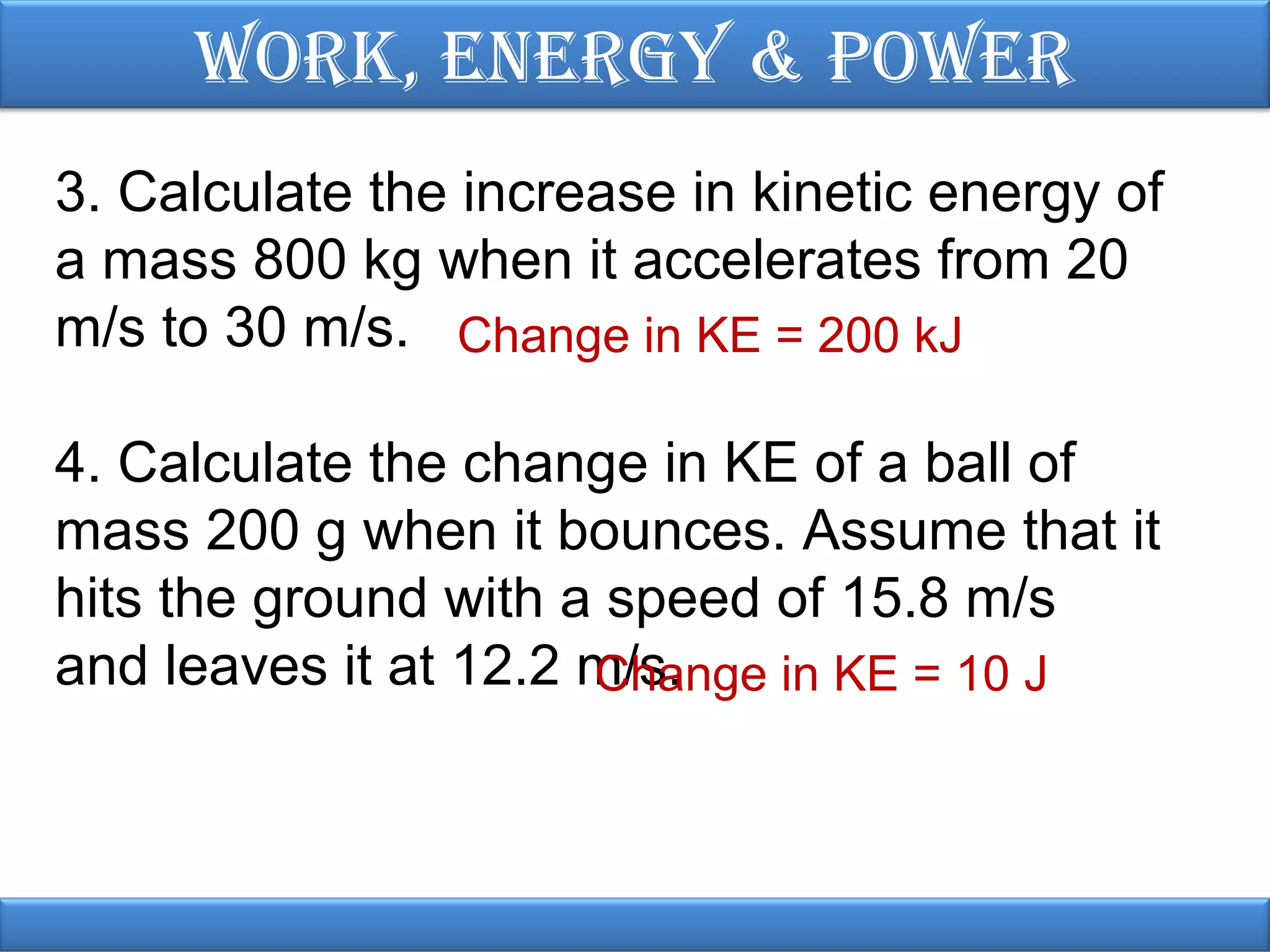 Work, EnErgy & PoWEr
3. Calculate the increase in kinetic energy of
a mass 800 kg when it accelerates from 20
m/s to 30 m/s. Change in KE = 200 kJ
4. Calculate the change in KE of a ball of
mass 200 g when it bounces. Assume that it
hits the ground with a speed of 15.8 m/s
and leaves it at 12.2 m/s.
Change in KE = 10 J

 