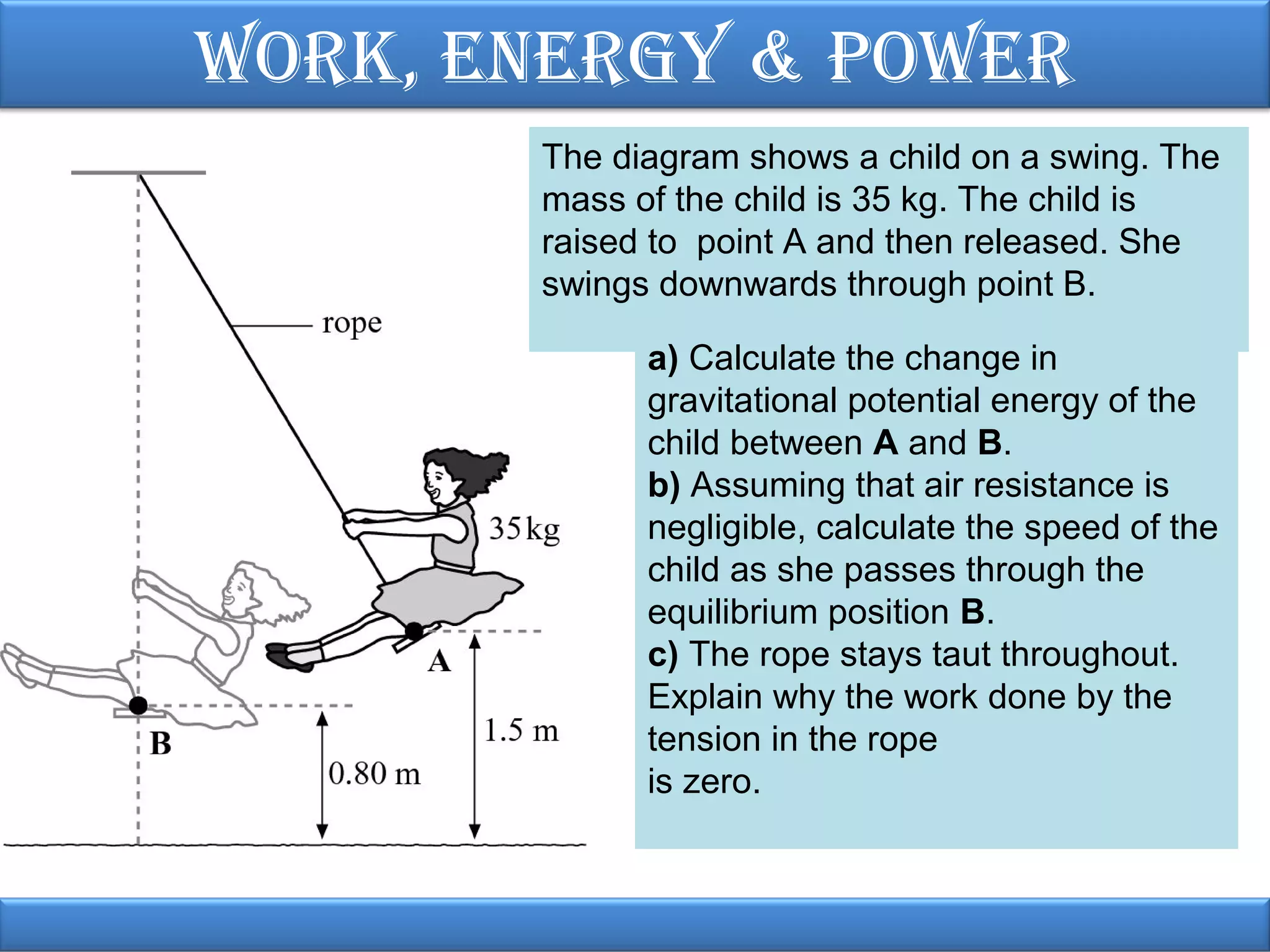 Work, EnErgy & PoWEr
The diagram shows a child on a swing. The
mass of the child is 35 kg. The child is
raised to point A and then released. She
swings downwards through point B.
a) Calculate the change in
gravitational potential energy of the
child between A and B.
b) Assuming that air resistance is
negligible, calculate the speed of the
child as she passes through the
equilibrium position B.
c) The rope stays taut throughout.
Explain why the work done by the
tension in the rope
is zero.

 