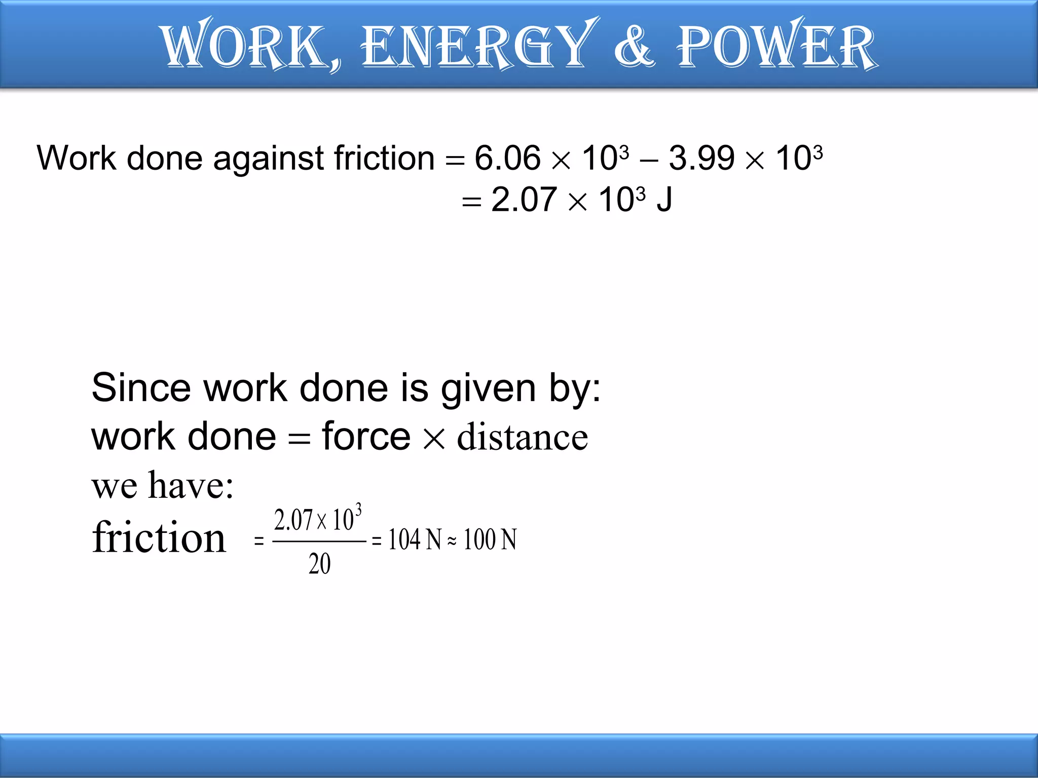 Work, EnErgy & PoWEr
Work done against friction = 6.06 × 103 − 3.99 × 103
= 2.07 × 103 J

Since work done is given by:
work done = force × distance
we have:
3

friction

2.07 × 10
=
= 104 N ≈ 100 N
20

 