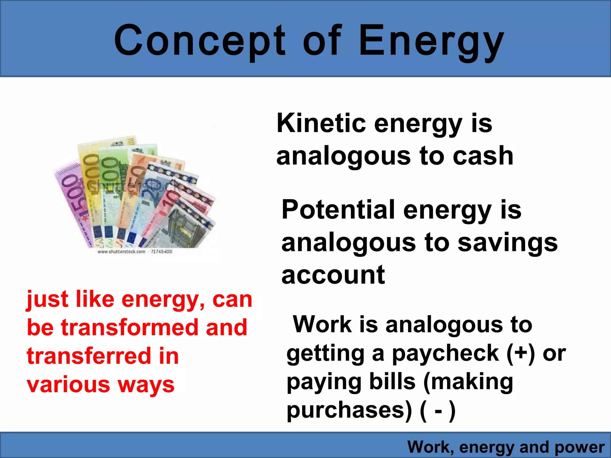 Concept of Energy
Kinetic energy is
analogous to cash

just like energy, can
be transformed and
transferred in
various ways

Potential energy is
analogous to savings
account
Work is analogous to
getting a paycheck (+) or
paying bills (making
purchases) ( - )
Work, energy and power

 