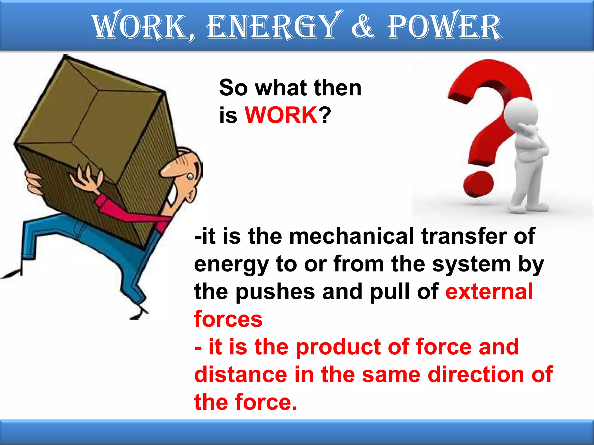 Work, EnErgy & PoWEr
So what then
is WORK?

-it is the mechanical transfer of
energy to or from the system by
the pushes and pull of external
forces
- it is the product of force and
distance in the same direction of
the force.

 