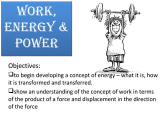 Work,
EnErgy &
PoWEr
Objectives:
to begin developing a concept of energy – what it is, how
it is transformed and transferred.
show an understanding of the concept of work in terms
of the product of a force and displacement in the direction
of the force

 