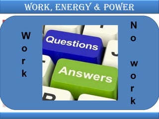 Work, EnErgy & PoWEr
Doing work
Pushing a car to start it moving: your
force transfers energy to the car. The
car’s K.E. (i.e. movement energy)
increases.
Lifting weights: you are doing work as
the weights move upwards. The GPE of
the weights increases.

Not doing work
Pushing a car but it does not budge: no
energy is transferred, because your
force does not move. The car’s K.E.
does not change.

Holding the weights above your head:
you are not doing work on the weights
because the force you apply on them is
not causing it to move. The GPE of the
weights is not changing
Writing an essay: you are doing work
Reading an essay: this may seem like
because you need a force to move your “hard work”, but no force is involved,
pen across the page, or to press the
so you are not doing any work.
keys on the keyboard

 