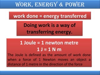Work, EnErgy & PoWEr
work done = energy transferred
Doing work is a way of
transferring energy.
1 Joule = 1 newton metre
1J=1Nm

The Joule is defined as the amount of work done
when a force of 1 Newton moves an object a
distance of 1 metre in the direction of the force

 