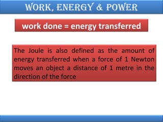 Work, EnErgy & PoWEr
work done = energy transferred
The Joule is also defined as the amount of
energy transferred when a force of 1 Newton
moves an object a distance of 1 metre in the
direction of the force

 