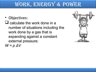 Work, EnErgy & PoWEr
• Objectives:
 calculate the work done in a
number of situations including the
work done by a gas that is
expanding against a constant
external pressure:
W = p ΔV

 