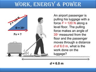 Work, EnErgy & PoWEr

F

=

0
12

N

Θ = 35o
Fx = ?

An airport passenger is
pulling his luggage with a
force F = 120 N along a
level floor. The pulling
force makes an angle of
35o measured from the
floor and the passenger
moves through a distance
d of 6.0 m, what is the
work done on the
luggage?
d = 6.0 m

 