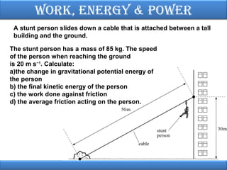 Work, EnErgy & PoWEr
A stunt person slides down a cable that is attached between a tall
building and the ground.
The stunt person has a mass of 85 kg. The speed
of the person when reaching the ground
is 20 m s−1. Calculate:
a)the change in gravitational potential energy of
the person
b) the final kinetic energy of the person
c) the work done against friction
d) the average friction acting on the person.

 