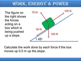 Work, EnErgy & PoWEr
The figure on
the right shows
the forces
acting on a
box which is
being pushed
up a slope.

100 N

70 N

30 N
100 N

45o
Calculate the work done by each force if the box
moves up 0.5 m up the slope.

 