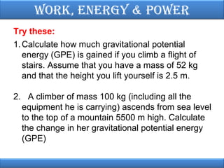 Work, EnErgy & PoWEr
Try these:
1. Calculate how much gravitational potential
energy (GPE) is gained if you climb a flight of
stairs. Assume that you have a mass of 52 kg
and that the height you lift yourself is 2.5 m.
2. A climber of mass 100 kg (including all the
equipment he is carrying) ascends from sea level
to the top of a mountain 5500 m high. Calculate
the change in her gravitational potential energy
(GPE)

 