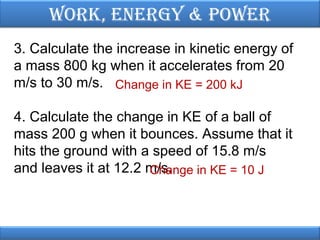 Work, EnErgy & PoWEr
3. Calculate the increase in kinetic energy of
a mass 800 kg when it accelerates from 20
m/s to 30 m/s. Change in KE = 200 kJ
4. Calculate the change in KE of a ball of
mass 200 g when it bounces. Assume that it
hits the ground with a speed of 15.8 m/s
and leaves it at 12.2 m/s.
Change in KE = 10 J

 