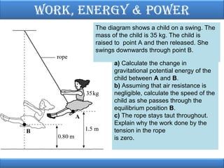 Work, EnErgy & PoWEr
The diagram shows a child on a swing. The
mass of the child is 35 kg. The child is
raised to point A and then released. She
swings downwards through point B.
a) Calculate the change in
gravitational potential energy of the
child between A and B.
b) Assuming that air resistance is
negligible, calculate the speed of the
child as she passes through the
equilibrium position B.
c) The rope stays taut throughout.
Explain why the work done by the
tension in the rope
is zero.

 