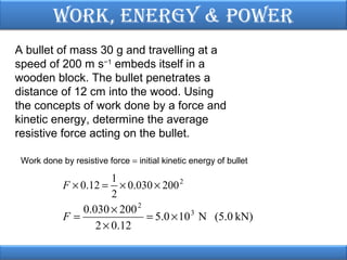 Work, EnErgy & PoWEr
A bullet of mass 30 g and travelling at a
speed of 200 m s−1 embeds itself in a
wooden block. The bullet penetrates a
distance of 12 cm into the wood. Using
the concepts of work done by a force and
kinetic energy, determine the average
resistive force acting on the bullet.
Work done by resistive force = initial kinetic energy of bullet

1
× 0.030 × 200 2
2
0.030 × 200 2
F=
= 5.0 × 10 3 N (5.0 kN)
2 × 0.12

F × 0.12 =

 