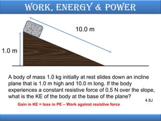Work, EnErgy & PoWEr
10.0 m
1.0 m

A body of mass 1.0 kg initially at rest slides down an incline
plane that is 1.0 m high and 10.0 m long. If the body
experiences a constant resistive force of 0.5 N over the slope,
what is the KE of the body at the base of the plane?
Gain in KE = loss in PE – Work against resistive force

4.8J

 