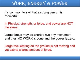 Work, EnErgy & PoWEr
It’s common to say that a strong person is
“powerful”
In Physics, strength, or force, and power are NOT
the same.
Large forces may be exerted w/o any movement
and thus NO WORK is done and the power is zero.
Large rock resting on the ground is not moving and
yet exerts a large amount of force.

 