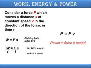 Work, EnErgy & PoWEr
Consider a force F which
moves a distance x at
constant speed v in the
direction of the force, in
time t
W=Fs
W=Fs

t

t

Dividing both
sides by t
but W/t = power
and s/t = speed

P=Fv
Power = force x speed

 