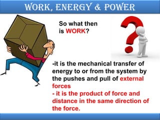 Work, EnErgy & PoWEr
So what then
is WORK?

-it is the mechanical transfer of
energy to or from the system by
the pushes and pull of external
forces
- it is the product of force and
distance in the same direction of
the force.

 
