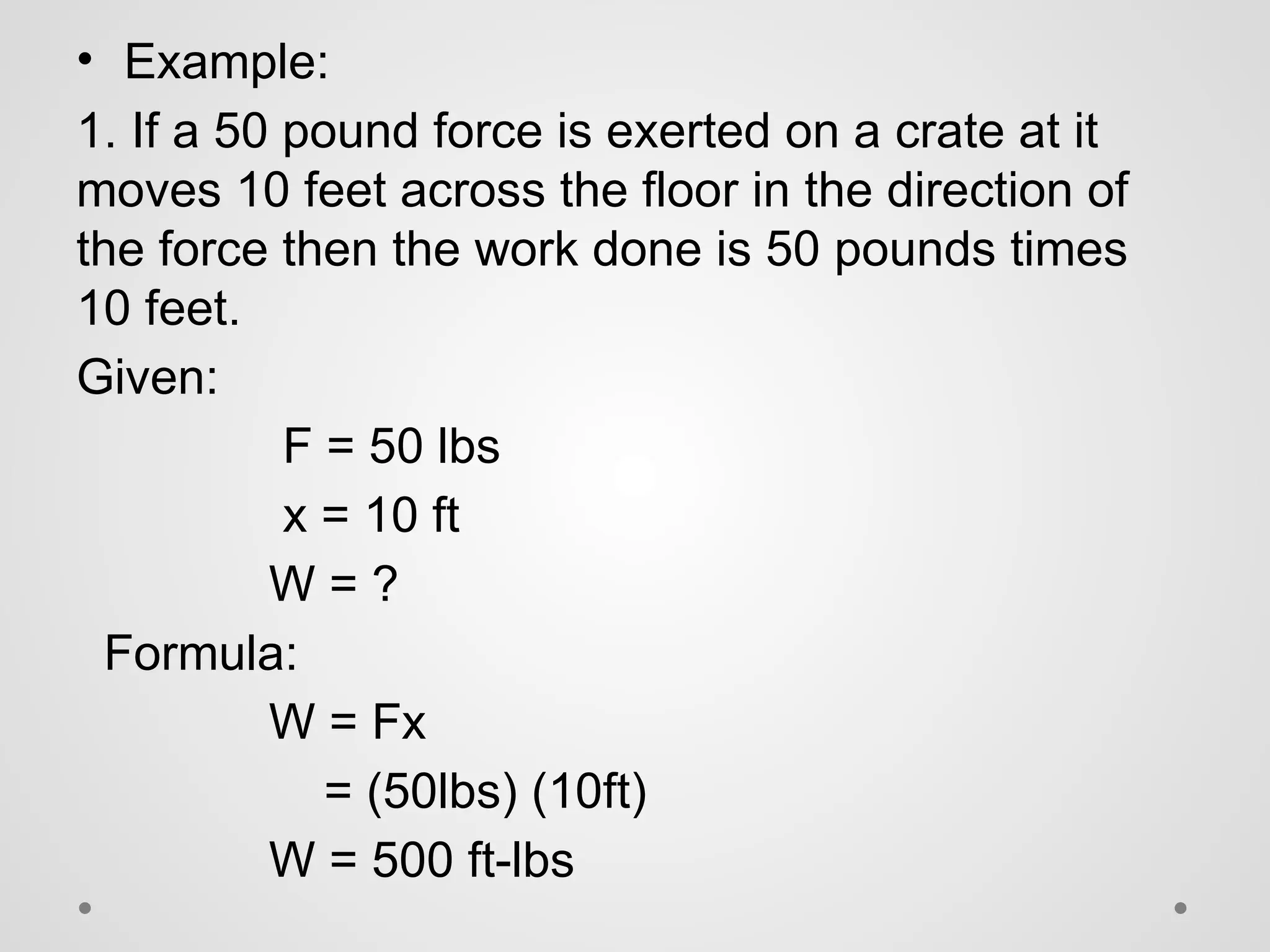 • Example:
1. If a 50 pound force is exerted on a crate at it
moves 10 feet across the floor in the direction of
the force then the work done is 50 pounds times
10 feet.
Given:
F = 50 lbs
x = 10 ft
W = ?
Formula:
W = Fx
= (50lbs) (10ft)
W = 500 ft-lbs
 