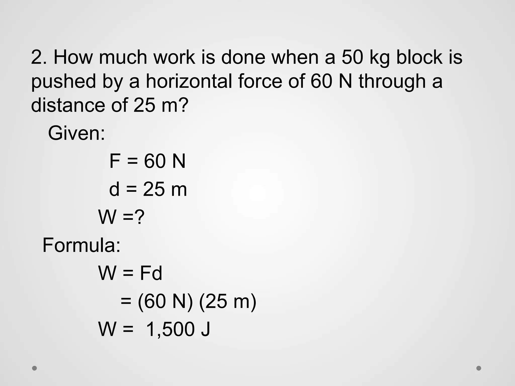 2. How much work is done when a 50 kg block is
pushed by a horizontal force of 60 N through a
distance of 25 m?
Given:
F = 60 N
d = 25 m
W =?
Formula:
W = Fd
= (60 N) (25 m)
W = 1,500 J
 
