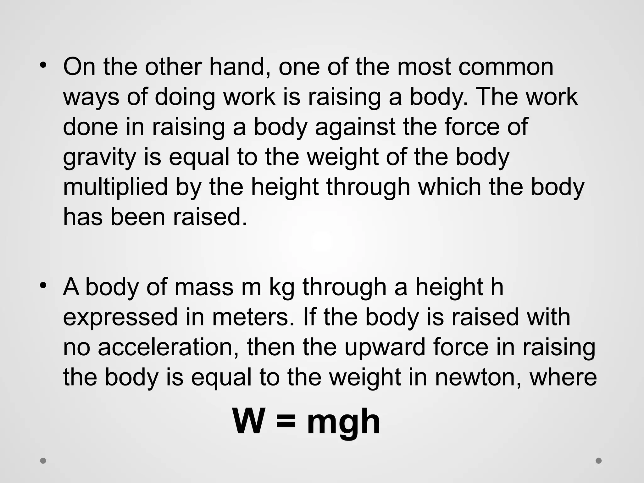 • On the other hand, one of the most common
ways of doing work is raising a body. The work
done in raising a body against the force of
gravity is equal to the weight of the body
multiplied by the height through which the body
has been raised.
• A body of mass m kg through a height h
expressed in meters. If the body is raised with
no acceleration, then the upward force in raising
the body is equal to the weight in newton, where
W = mgh
 