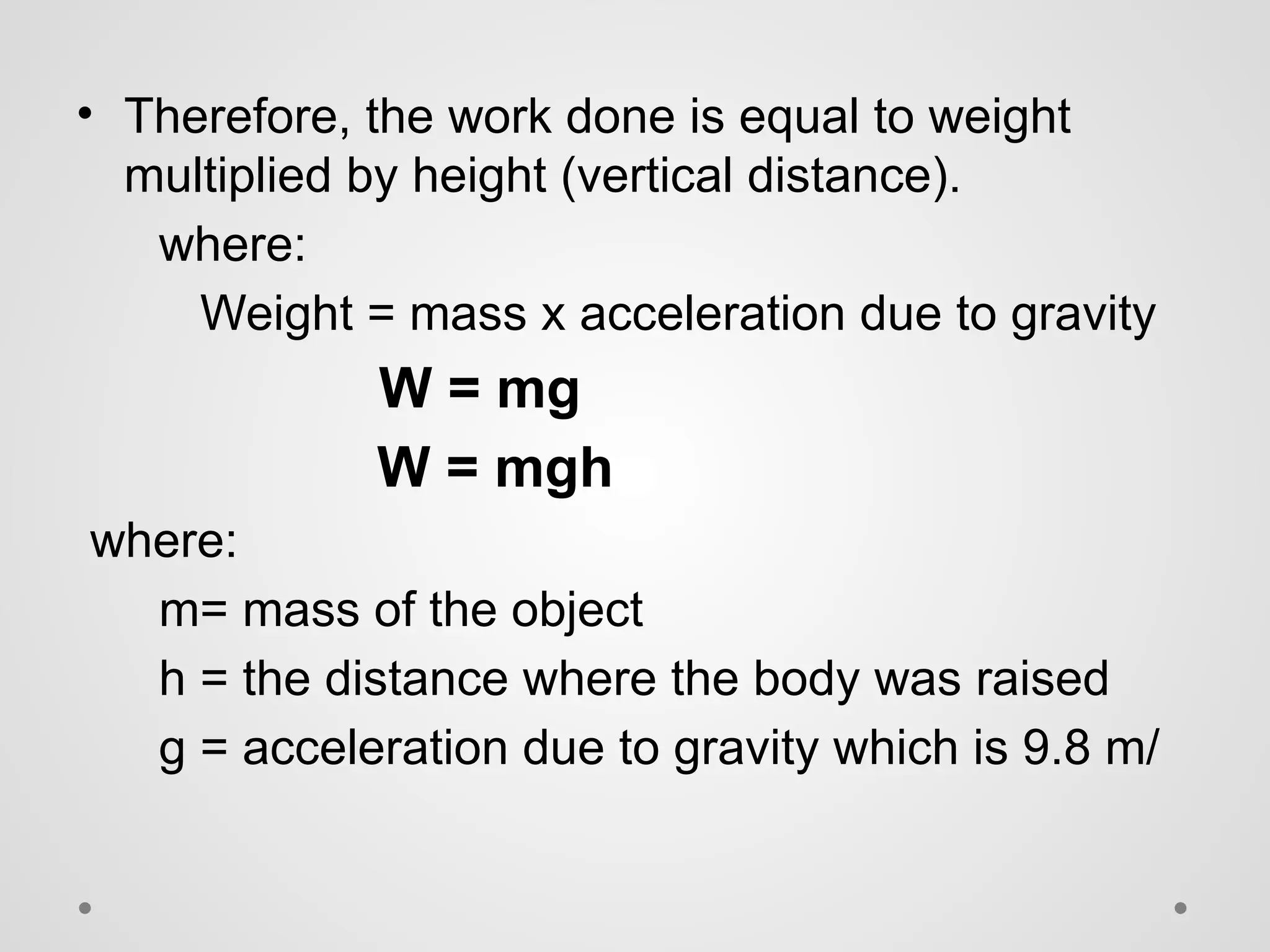 • Therefore, the work done is equal to weight
multiplied by height (vertical distance).
where:
Weight = mass x acceleration due to gravity
W = mg
W = mgh
where:
m= mass of the object
h = the distance where the body was raised
g = acceleration due to gravity which is 9.8 m/
 