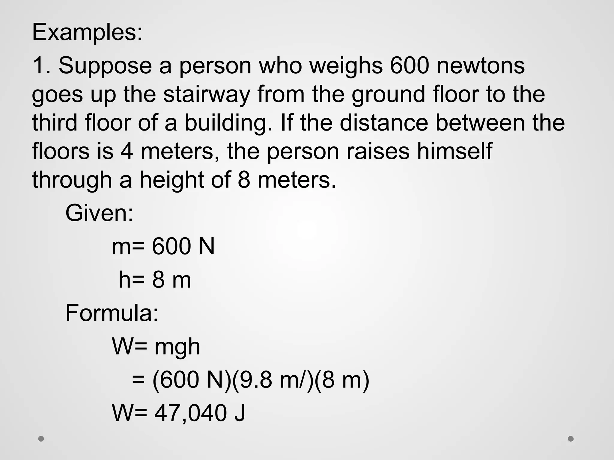 Examples:
1. Suppose a person who weighs 600 newtons
goes up the stairway from the ground floor to the
third floor of a building. If the distance between the
floors is 4 meters, the person raises himself
through a height of 8 meters.
Given:
m= 600 N
h= 8 m
Formula:
W= mgh
= (600 N)(9.8 m/)(8 m)
W= 47,040 J
 
