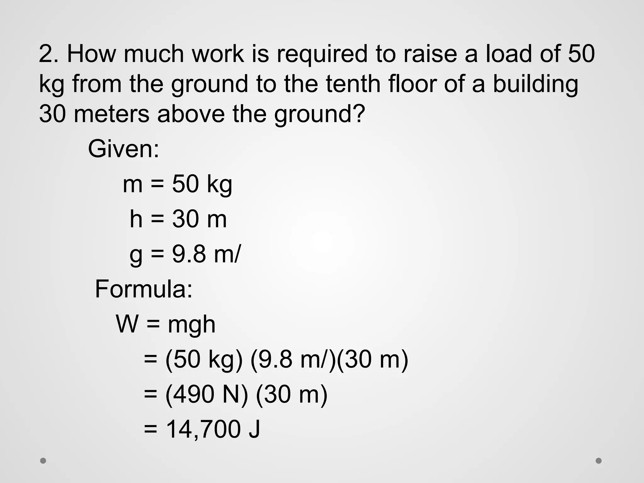 2. How much work is required to raise a load of 50
kg from the ground to the tenth floor of a building
30 meters above the ground?
Given:
m = 50 kg
h = 30 m
g = 9.8 m/
Formula:
W = mgh
= (50 kg) (9.8 m/)(30 m)
= (490 N) (30 m)
= 14,700 J
 