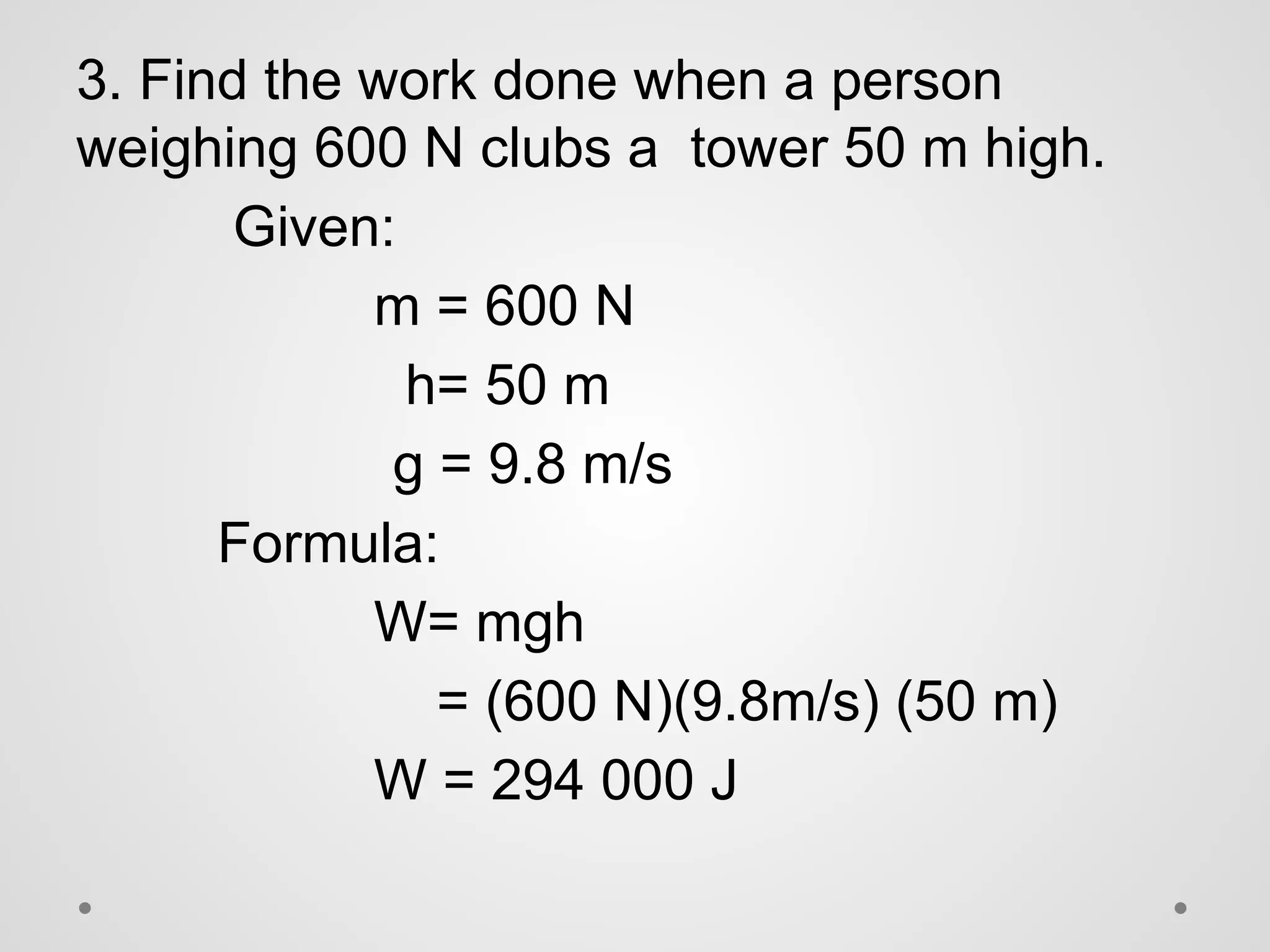 3. Find the work done when a person
weighing 600 N clubs a tower 50 m high.
Given:
m = 600 N
h= 50 m
g = 9.8 m/s
Formula:
W= mgh
= (600 N)(9.8m/s) (50 m)
W = 294 000 J
 