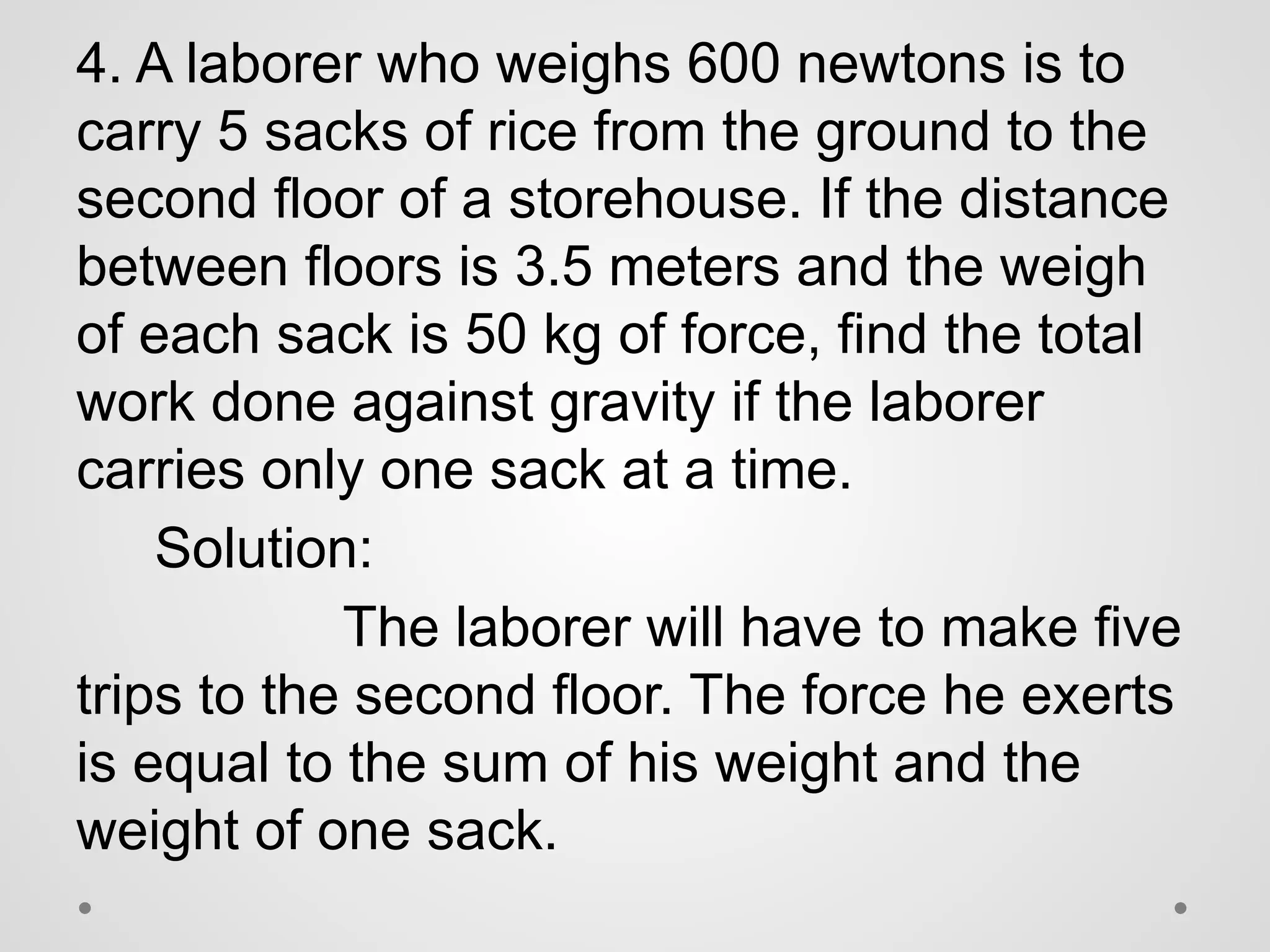 4. A laborer who weighs 600 newtons is to
carry 5 sacks of rice from the ground to the
second floor of a storehouse. If the distance
between floors is 3.5 meters and the weigh
of each sack is 50 kg of force, find the total
work done against gravity if the laborer
carries only one sack at a time.
Solution:
The laborer will have to make five
trips to the second floor. The force he exerts
is equal to the sum of his weight and the
weight of one sack.
 